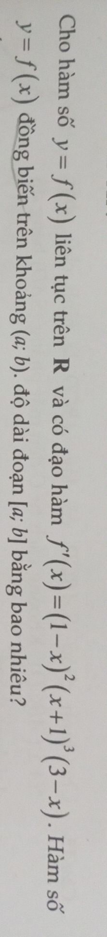 Cho hàm số y=f(x) liên tục trên R và có đạo hàm f'(x)=(1-x)^2(x+1)^3(3-x). Hàm số
y=f(x) đồng biến trên khoảng (a;b). độ dài đoạn [a;b] bằng bao nhiêu?