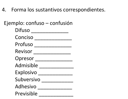 Forma los sustantivos correspondientes. 
Ejemplo: confuso - confusión 
Difuso_ 
Conciso_ 
Profuso_ 
Revisor_ 
Opresor_ 
Admisible_ 
Explosivo_ 
Subversivo_ 
Adhesivo_ 
Previsible 
_