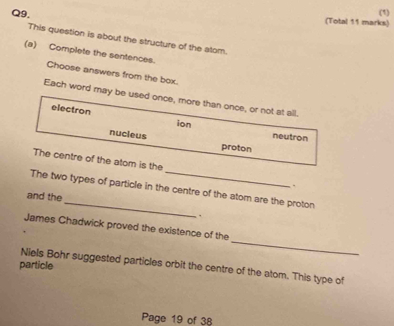 (1)
Q9. (Total 11 marks)
This question is about the structure of the atom.
(a) Complete the sentences.
Choose answers from the box.
Each word may be used once, more than once, or not at all.
electron
ion neutron
nucleus
proton
The centre of the atom is the _、
_
The two types of particle in the centre of the atom are the proton
and the
、
_
James Chadwick proved the existence of the
particle Niels Bohr suggested particles orbit the centre of the atom. This type of
Page 19 of 38