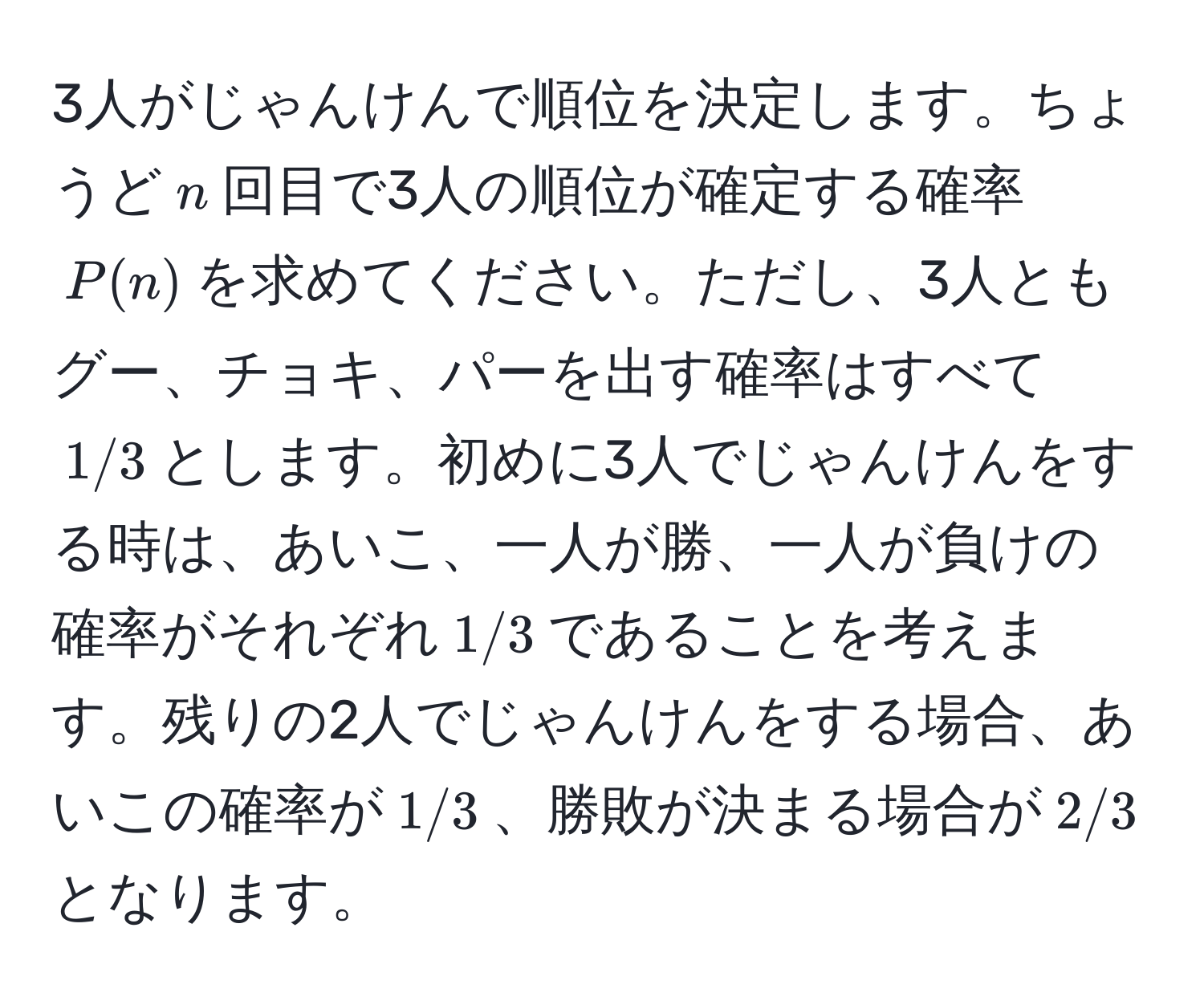 3人がじゃんけんで順位を決定します。ちょうど$n$回目で3人の順位が確定する確率$P(n)$を求めてください。ただし、3人ともグー、チョキ、パーを出す確率はすべて$1/3$とします。初めに3人でじゃんけんをする時は、あいこ、一人が勝、一人が負けの確率がそれぞれ$1/3$であることを考えます。残りの2人でじゃんけんをする場合、あいこの確率が$1/3$、勝敗が決まる場合が$2/3$となります。