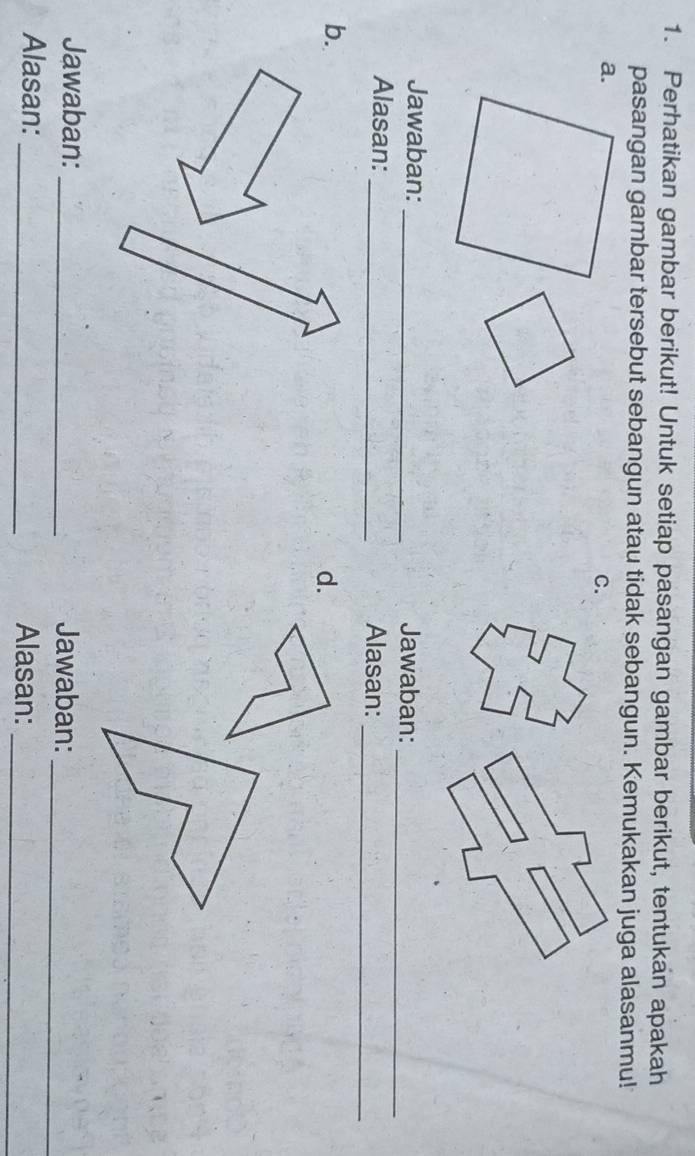 Perhatikan gambar berikut! Untuk setiap pasangan gambar berikut, tentukan apakah 
pasangan gambar tersebut sebangun atau tidak sebangun. Kemukakan juga alasanmu! 
a. 
C. 
Jawaban: _Jawaban:_ 
Alasan: _Alasan:_ 
b. 
d. 
Jawaban: _Jawaban:_ 
Alasan: _Alasan:_