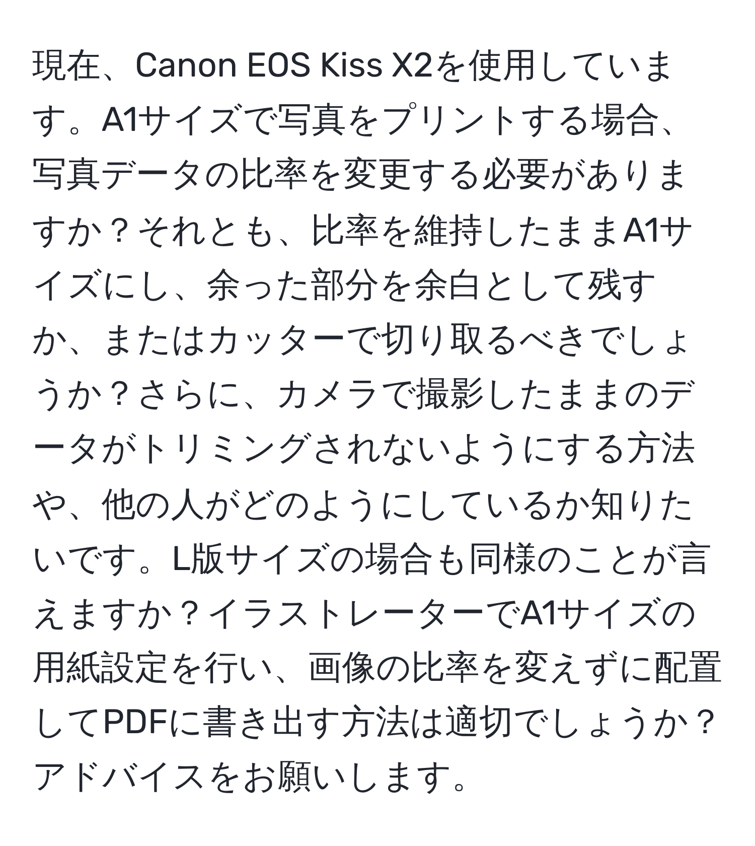 現在、Canon EOS Kiss X2を使用しています。A1サイズで写真をプリントする場合、写真データの比率を変更する必要がありますか？それとも、比率を維持したままA1サイズにし、余った部分を余白として残すか、またはカッターで切り取るべきでしょうか？さらに、カメラで撮影したままのデータがトリミングされないようにする方法や、他の人がどのようにしているか知りたいです。L版サイズの場合も同様のことが言えますか？イラストレーターでA1サイズの用紙設定を行い、画像の比率を変えずに配置してPDFに書き出す方法は適切でしょうか？アドバイスをお願いします。