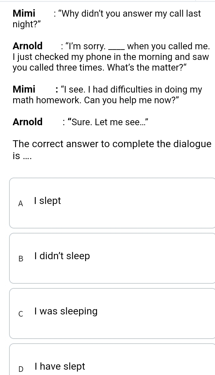 Mimi : “Why didn’t you answer my call last
night?"
Arnold : “I’m sorry._ when you called me.
I just checked my phone in the morning and saw
you called three times. What’s the matter?“
Mimi : “I see. I had difficulties in doing my
math homework. Can you help me now?”
Arnold : “Sure. Let me see...”
The correct answer to complete the dialogue
is ....
A I slept
B I didn't sleep
c I was sleeping
D I have slept