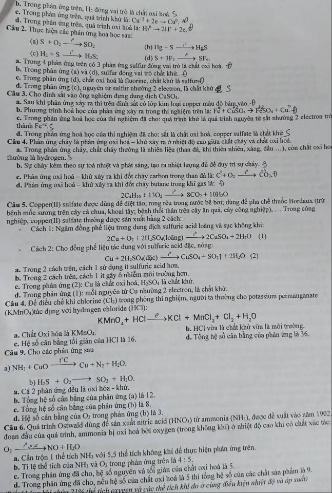 b. Trong phản ứng trên, H₂ đồng vai trò là chất oxi hoá. S
c. Trong phân ứng trên, quá trình khử là: Cu^(+2)+2eto Cu^0.
d. Trong phản ứng trên, quả trình oxỉ hoá là: H_2^(6to 2H^+)+2e.
Câu 2. Thực hiện các phản ứng hoá học sau:
(a) S+O_2to SO_2 (b) Hg+Sto HgS
(c) H_2+Sxrightarrow i^nH_2S; (d) S+3F_2xrightarrow iSF_6.
a. Trong 4 phản ứng trên có 3 phản ứng sulfur đóng vai trò là chất oxi hoá.
b. Trong phản ứng (a) và (d), sulfur đóng vai trò chất khứ. A
c. Trong phản ứng (d), chất oxi hoá là fluorine, chất khử là sulfuref
d. Trong phản ứng (c), nguyên tử sulfur nhường 2 electron, là chất khử
Câu 3. Cho đinh sắt vào ổng nghiệm đựng dung dịch CuSO_4.
a. Sau khi phản ứng xây ra thì trên đình sắt có lớp kim loại copper màu đỏ bảm,vào. 
b. Phương trình hoá học của phản ứng xây ra trong thí nghiệm trên là: Fe^6+CuSO_4to FeSO_4+Cu
c. Trong phản ứng hoá học của thí nghiệm đã cho: quá trình khử là quá trình nguyên tử sắt nhường 2 electron trở
thành 1 e^(-2).C
d. Trong phản ứng hoá học của thí nghiệm đã cho: sắt là chất oxi hoá, copper sulfate là chất khử
Câu 4. Phản ứng cháy là phản ứng oxi hoá - khử xảy ra ở nhiệt độ cao giữa chất cháy và chất oxi hoá.
a. Trong phản ứng cháy, chất cháy thường là nhiên liệu (than đá, khí thiên nhiên, xãng, dầu ...), còn chất oxi hoa
thường là hydrogen.
b. Sự cháy kèm theo sự toả nhiệt và phát sáng, tạo ra nhiệt lượng đủ để duy trì sự cháy. Đ
c. Phản ứng oxi hoá - khử xảy ra khi đốt cháy carbon trong than đá là: C^(·)+O_2to C_2]
d. Phản ứng oxi hoá - khử xảy ra khi đốt cháy butane trong khí gas là: D
2C_4H_10+13O_2xrightarrow i^n 8CO_2+10H_2O
Câu 5. Copper(II) sulfate được dùng để diệt tảo, rong rêu trong nước bể bơi; dùng để pha chế thuốc Bordaux (trừ
bệnh mốc sương trên cây cả chua, khoai tây; bệnh thổi thân trên cây ăn quả, cây công nghiệp), ... Trong công
nghiệp, copper(II) sulfate thường được sản xuất bằng 2 cách:
Cách 1: Ngâm đồng phế liệu trong dung dịch sulfuric acid loãng và sục không khí:
2Cu+O_2+2H_2SO 4(loãng) xrightarrow iCuS2CuSO_4+2H_2O (1)
Cách 2: Cho đồng phế liệu tác dụng với sulfuric acid đặc, nóng:
Cu+2H_2SO_4(dic)xrightarrow iCuSO_4+SO_2uparrow +2H_2O (2)
a. Trong 2 cách trên, cách 1 sử dụng ít sulfuric acid hơn.
b. Trong 2 cách trên, cách 1 ít gây ô nhiễm môi trường hơn.
c. Trong phản ứng (2): Cu là chất oxi hoá, H_2SO là chất khử.
d. Trong phản ứng (1): mỗi nguyên tử Cu nhường 2 electron, là chất khử.
Câu 4. Đề điều chế khí chlorine (Cl₂) trong phòng thí nghiệm, người ta thường cho potassium permanganate
(KMnO₄)tác dụng với hydrogen chloride (HCl):
KMnO_4+HClxrightarrow ?^2KCl+MnCl_2+Cl_2+H_2O
a. Chất Oxi hóa là KMnO₄. b. HCl vừa là chất khử vừa là môi trường.
c. Hệ số cân bằng tối giản của HCI là 16. d. Tổng hệ số cân bằng của phản ứng là 36.
Câu 9. Cho các phản ứng sau
a) NH_3+CuOxrightarrow I°CCu+N_2+H_2O.
b) H_2S+O_2to SO_2+H_2O.
a. Cả 2 phản ứng đều là oxi hóa - khử.
b. Tổng hệ số cân bằng của phản ứng (a) là 12.
c. Tổng hệ số cân bằng của phản ứng (b) là 8.
d. Hệ số cân bằng của O_2 trong phản ứng (b) là 3.
Câu 6. Quá trình Ostwald dùng để sản xuất nitric acid (HNO₃) từ ammonia (NH₃), được đề xuất vào năm 1902.
đoạn đầu của quá trình, ammonia bị oxi hoá bởi oxygen (trong không khí) ở nhiệt độ cao khi có chất xúc tác:
O_2xrightarrow I.p.xtNO+H_2O
a. Cần trộn 1 thể tích NH_3 5 với 5,5 thể tích không khí để thực hiện phản ứng trên.
b. Tỉ lệ thể tích của NH_3 và O_2 trong phản ứng trên là 4:5.
c. Trong phản ứng đã cho, hệ số nguyên và tối giản của chất oxi hoá là 5.
d. Trong phản ứng đã cho, nếu hệ số của chất oxi hoá là 5 thì tổng hệ số của các chất sản phẩm là 9.
210∠ b ổ tích oxvgen và các the * tíich khi đo ở cùng điều kiện nhiệt độ và áp suất)