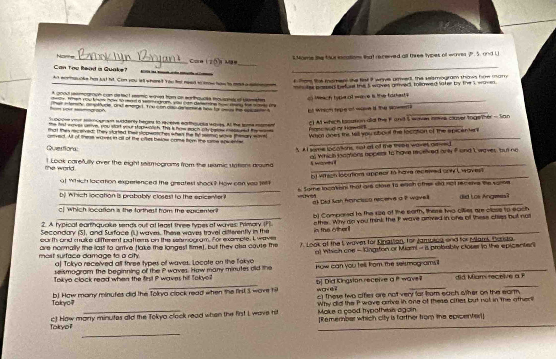 Mare tike four incations that recerved all three types of waves (P. 5. and [
Nome_ ure 1 2 Vi Mae_
Can You Read a Quake? 2 0 r0 the boh crtie cneerte e 
4 Prom the mament the fet P wave arved, the seismogram shows how many
_An earthquoke has just hit. Can you tell where? You fat need to tnow how to mad a sulibnann
meoter passed before the 5 waves arrived, Iollowed later by the I waves.
A good reismograph can detect resmic waves from an earthquoks thousandr of usmete ) Which type of wave is the fartest_
oway. When you know how to read a vermogram, you can determing how asry frie save ofe
their infensity, ampiitude, and energy). Y ou can aso defermine how for away the spcseter o! Which type of wave a the slowes?
fom your seimograph
Suppose your reismograph suddenly begins to receive earthquake waves. At the some moment
c! At which lacution did the I oni 5 waves anive claser together - San
the first waves arrve, you start your stepwatch. This is how each city below measured the wam
Francised or Hawal9
_
that they received: They storted their stopwatches when the fid seimic wave themary mavel What does this tell you about the location of the epicentert
amved. All of these woves in all of the cillies below come from the same epicenter_
Questions:
A Af seme locations, not all of the three waves asived
a! Which looations appear to have received only f and I waves, but no
! Look carefully over the eight seismograms from the selsmic stations draund
the world. waye i
b) which locations appear to have received only L waves!
a) Which location experienced the greatest shock? How can you tell
_
_b) Which location is probably closest to the epicenter ? woves 6. Some localienk that are close to each other sid not recerve the same
_
_e Did San Francisso receive a P waveil did Los Angees?
c) Which location is the farthest from the epicenter?
b) Compared to the size of the earth, these two cities are clase to each
2. A typical earthquake sends out at least tivee types of waves: Primary (P) ather. Why do you think the P wave arrived in one of these ctiies but not
Secondary (S), and Surface (L) waves. These waves travel differently in the
earth and make different patterns on the seismogram. For example. L waves in the other ?
7. Look ot the L waves for Kinaston, for Jamaina and for Miami. Porida
_
are normally the last to arrive (take the longest time), but they alsa couse the o) Which one - Kingston ar Miami - is probably closer to the epicenter?
most surface damage to a city 
a) Takyo received all three types of waves. Locote on the Tokyo
seismogram the beginning of the P waves. How many minutes did the How can you tell from the seismograms?
_
_
Tokyo clock read when the first P waves hif Tokyo?
b) Did Kingston receive a P wave? did Miami receive a P
b) How many minutes did the Tokya clock read when the first S wave hit wave
_
c) These two cities are not very far from each other on the earth
Takyo?
Why did the P wave arrive in one of these cifies but not in the ather
c) How many minufes did the Tokya clock read when the first L wave hit Make a good hypothesis again.
(Remember which city is farther from the epicenter!]
Tokyo?
_
_