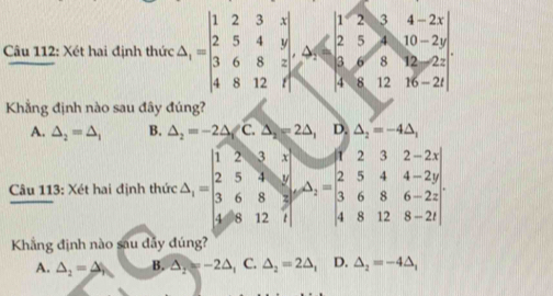 Xét hai định thức Delta _i=beginvmatrix 1&2&3&x 2&5&4&y 3&6&8&3 4&8&12&fendvmatrix ,-2x& 2&5&10&-2y 3&6&1-2y 4&8&12&16&-2endvmatrix
Khẳng định nào sau đây đúng?
A. △ _2=△ _1 B. △ _2=-2△ _1C.△ _2=2△ _1 || D △ _2=-4△ _1
Câu 113: Xét hai định thức C△ )=beginvmatrix 1&2&3&1 2&5&3&1 3&6&8&3 4&8&12&1endvmatrix =beginvmatrix 1endvmatrix -beginvmatrix 1&8&1&2-1 2&5&4&4-29 3&6&8&6-22 4&8&12&8endvmatrix
Khẳng định nào sau dẫy đúng?
A. △ _2=△ B. △ _2=-2△ _1 C. △ _2=2△ _1 D. △ _2=-4△ _1