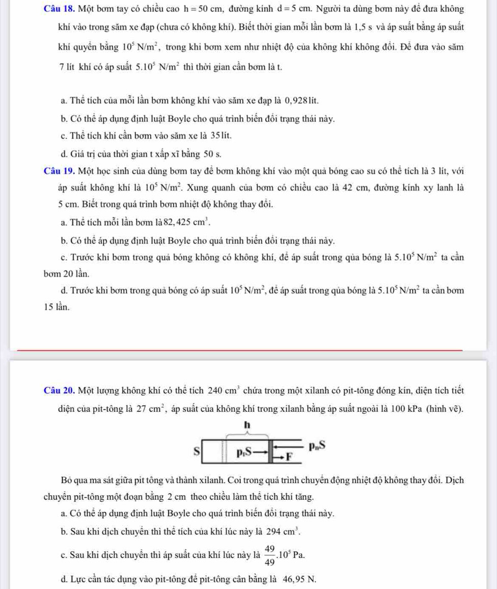 Một bơm tay có chiều cao h=50cm , đường kinh d=5cm. Người ta dùng bơm này đề đưa không
khí vào trong săm xe đạp (chưa có không khí). Biết thời gian mỗi lần bơm là 1,5 s và áp suất bằng áp suất
khí quyển bằng 10^5N/m^2 , trong khi bơm xem như nhiệt độ của không khí không đổi. Để đưa vào săm
7 lít khí có áp suất 5.10^5N/m^2 thì thời gian cần bơm là t.
a. Thể tích của mỗi lần bơm không khí vào săm xe đạp là 0,928lít.
b. Có thể áp dụng định luật Boyle cho quá trình biển đổi trạng thái này.
c. Thể tích khí cần bơm vào săm xe là 35lít.
d. Giá trị của thời gian t xấp xĩ bằng 50 s.
Câu 19. Một học sinh của dùng bơm tay để bơm không khí vào một quả bóng cao su có thể tích là 3 lít, với
áp suất không khí là 10^5N/m^2 F. Xung quanh của bơm có chiều cao là 42 cm, đường kính xy lanh là
5 cm. Biết trong quá trình bơm nhiệt độ không thay đổi.
a. Thể tích mỗi lần bơm là 82,425cm^3.
b. Có thể áp dụng định luật Boyle cho quá trình biển đổi trạng thái này.
c. Trước khi bơm trong quả bóng không có không khí, để áp suất trong qủa bóng là 5.10^5N/m^2 ta can
bơm 20 lần.
d. Trước khi bơm trong quả bóng có áp suất 10^5N/m^2 *, để áp suất trong qủa bóng là 5.10^5N/m^2 ta cần bơm
15 lần.
Câu 20. Một lượng không khí có thể tích 240cm^3 chứa trong một xilanh có pit-tông đóng kín, diện tích tiết
diện của pit-tông là 27cm^2 , áp suất của không khí trong xilanh bằng áp suất ngoài là 100 kPa (hình vẽ).
Bỏ qua ma sát giữa pit tông và thành xilanh. Coi trong quá trình chuyển động nhiệt độ không thay đổi. Dịch
chuyển pit-tông một đoạn bằng 2 cm theo chiều làm thể tích khí tăng.
a. Có thể áp dụng định luật Boyle cho quá trình biến đổi trạng thái này.
b. Sau khi dịch chuyền thì thể tích của khí lúc này là 294cm^3.
c. Sau khi dịch chuyền thì áp suất của khí lúc này là  49/49 .10^5Pa.
d. Lực cần tác dụng vào pit-tông để pit-tông cân bằng là 46,95 N.