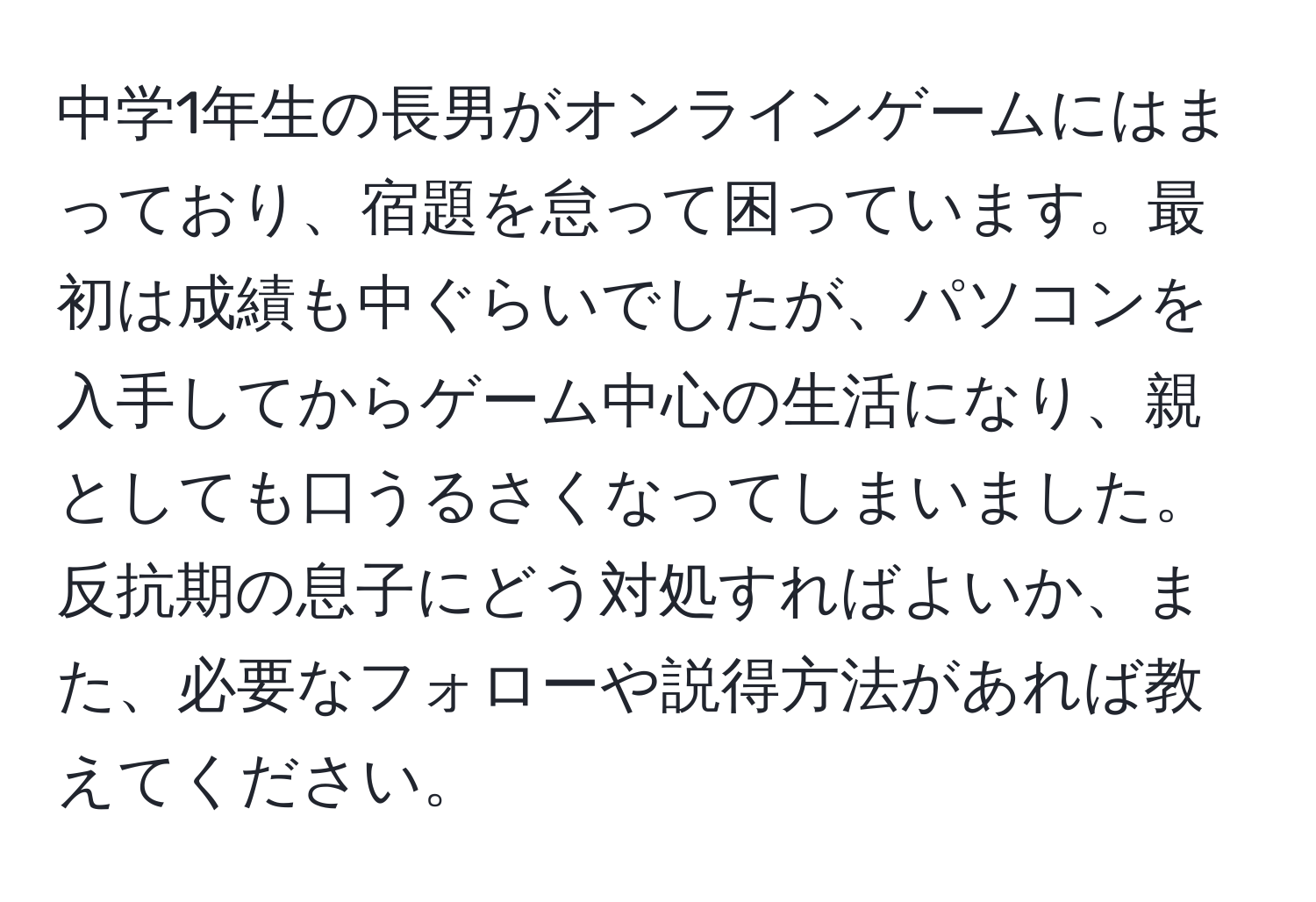 中学1年生の長男がオンラインゲームにはまっており、宿題を怠って困っています。最初は成績も中ぐらいでしたが、パソコンを入手してからゲーム中心の生活になり、親としても口うるさくなってしまいました。反抗期の息子にどう対処すればよいか、また、必要なフォローや説得方法があれば教えてください。