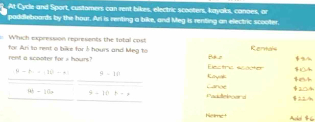At Cycle and Sport, customers can rent bikes, electric scooters, kayaks, canoes, or
paddleboards by the hour. Ari is renting a bike, and Meg is renting an electric scooter.
Which expression represents the total cost Rentals
for Ari to rent a bike forb hours and Meg to Bike
rent a scooter for s hours? Electric scooter
9-h· -|10-s| 9-10
Koyak
Canoe
9b-10x 9-10 b-x Paddicboard
Helmet