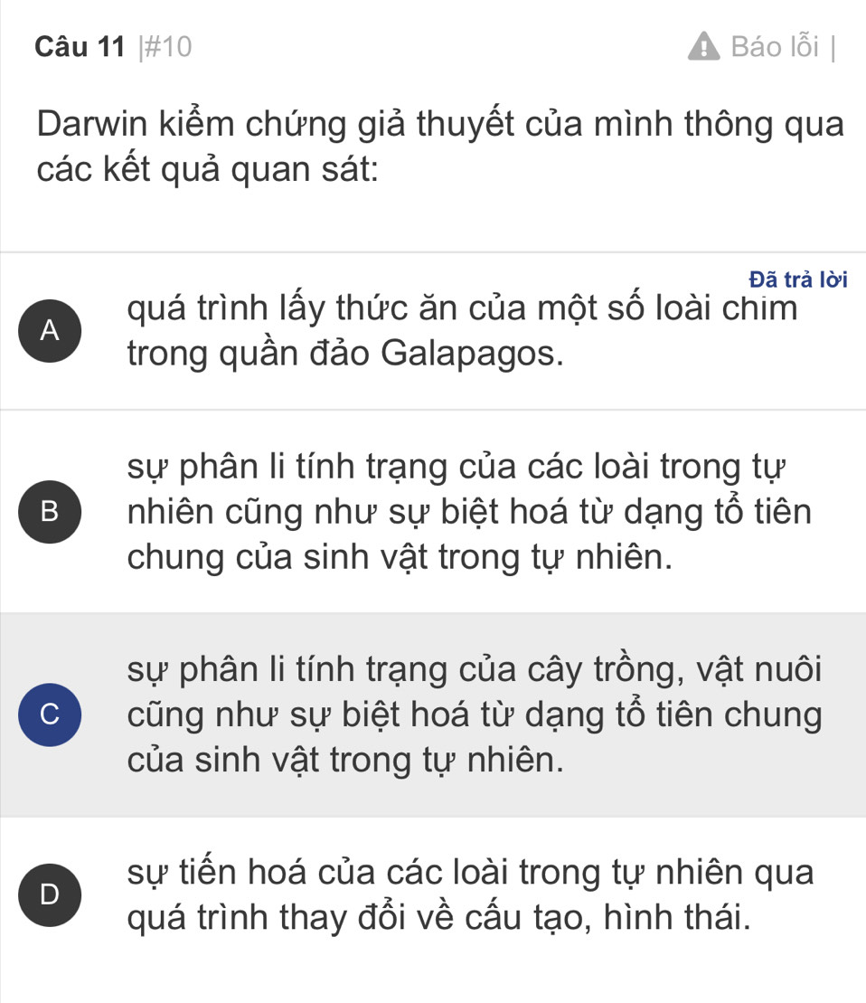 #10 Báo lỗi
Darwin kiểm chứng giả thuyết của mình thông qua
các kết quả quan sát:
Đã trả lời
quá trình lấy thức ăn của một số loài chim
A
trong quần đảo Galapagos.
sự phân li tính trạng của các loài trong tự
B nhiên cũng như sự biệt hoá từ dạng tổ tiên
chung của sinh vật trong tự nhiên.
sự phân li tính trạng của cây trồng, vật nuôi
C cũng như sự biệt hoá từ dạng tổ tiên chung
của sinh vật trong tự nhiên.
D
sự tiến hoá của các loài trong tự nhiên qua
quá trình thay đổi về cấu tạo, hình thái.