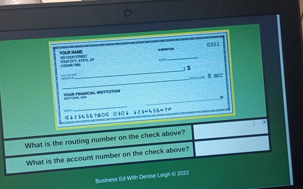 YOUR NAME 9-5678/1234 0301 
123 YOUR STREET 
YOUR CITY, STATE, ZIP 
DATE 
_ 
(123)456-7890 
_ 
」 $ 
_ 
PAY TO THE OBLDER OF 
DOLLARS θ ≌ = 
YOUR FINANCIAL INSTITUTION 
ANYTOWN, USA 
_ 
MEMO 
_
23456?80に 0301 123456? 
I 
What is the routing number on the check above? 
What is the account number on the check above? 
Business Ed With Denise Leigh © 2022