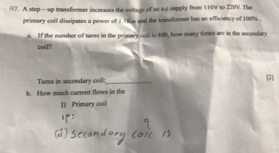B7. A step - up transformer increases the voltage of an a. c supply from 110V to 220V The 
primary coil dissipates a power of 1.1Kw and the transformer has an efficiency of 100%. 
a. If the number of turns in the primary coil is 400, how many times are in the secondary 
coil? 
Tums in secondary coil:_ 
[2] 
b. How much current flows in the 
I) Primary coil