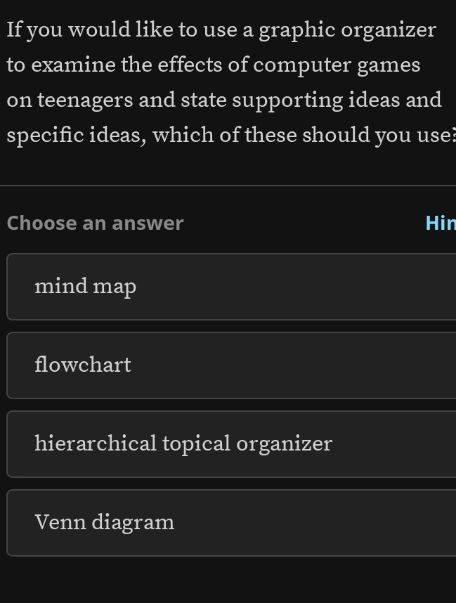 If you would like to use a graphic organizer
to examine the effects of computer games
on teenagers and state supporting ideas and
specific ideas, which of these should you use?
Choose an answer Hin
mind map
flowchart
hierarchical topical organizer
Venn diagram