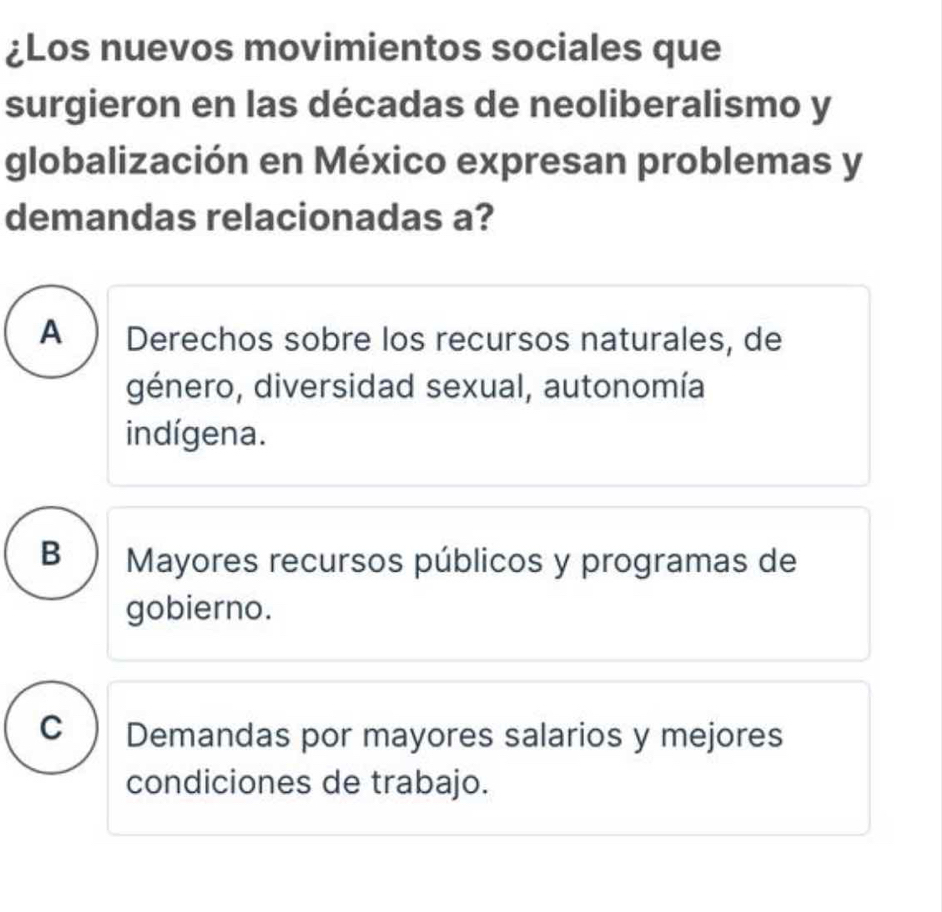 ¿Los nuevos movimientos sociales que
surgieron en las décadas de neoliberalismo y
globalización en México expresan problemas y
demandas relacionadas a?
A Derechos sobre los recursos naturales, de
género, diversidad sexual, autonomía
indígena.
B Mayores recursos públicos y programas de
gobierno.
C  Demandas por mayores salarios y mejores
condiciones de trabajo.