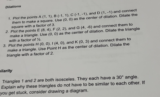 Dilations 
, and 
1. Plot the points A(1,1), B(-1,1), C(-1,-1) as the center of dilation. Dilate the D(1,-1) and connect 
them to make a square. Use (0,0)
square with a factor of 3. 
2. Plot the points E(8,4), F(2,2) , and G(4,-6) and connect them to 
make a triangle. Use (0,0) as the center of dilation. Dilate the triangle 
with a factor of ½. 
3. Plot the points H(0,0), I(4,0) , and K(0,3) and connect them to 
make a triangle. Use Point H as the center of dilation. Dilate the 
triangle with a factor of 2. 
ilarity 
Triangles 1 and 2 are both isosceles. They each have a 30° angle. 
Explain why these triangles do not have to be similar to each other. If 
you get stuck, consider drawing a diagram.