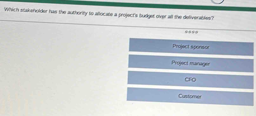 Which stakeholder has the authority to allocate a project's budget over all the deliverables?
....
Project sponsor
Project manager
CFO
Customer