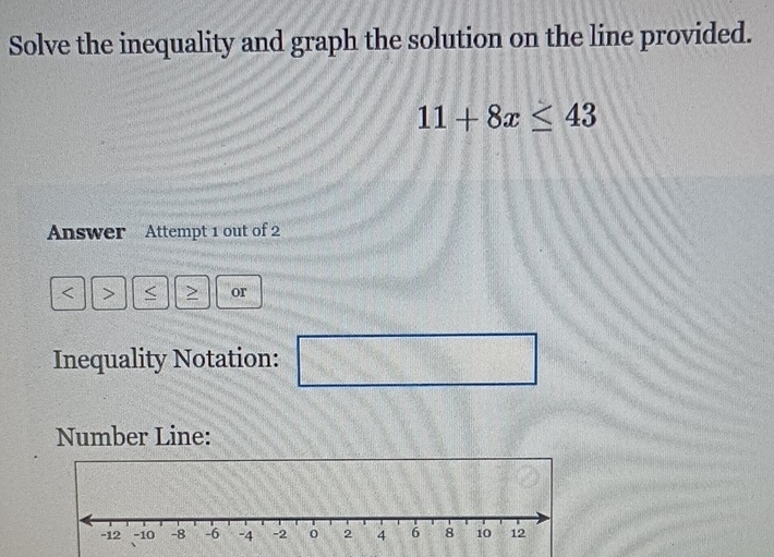 Solve the inequality and graph the solution on the line provided.
11+8x≤ 43
Answer Attempt 1 out of 2 
< > < > or 
Inequality Notation:  7/10 = □ /□   □ 
Number Line: