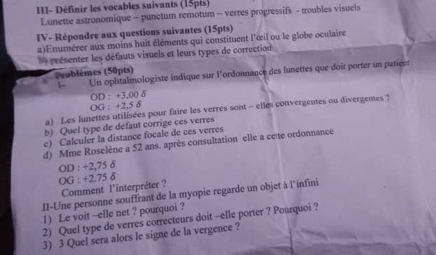 III- Définir les vocables suivants (15pts) 
Lunette astronomique - punctum remotum - verres progressifs - troubles visuels 
IV- Répondre aux questions suivantes (15pts) 
a)Enumérer aux moins huit éléments qui constituent l'œil ou le globe oculaire 
présenter les défauts visuels et leurs types de correction 
Problèmes (50pts) 
1- Un ophtalmologiste indique sur l'ordonnance des lunettes que doit porter un patient 
OD : +3,00 δ
OG : +2,5 δ
a) Les lunettes utilisées pour faire les verres sont -- elles convergentes ou divergentes ? 
b) Quel type de défaut corrige ces verres 
c) Calculer la distance focale de ces verres 
d) Mme Roselène a 52 ans. après consultation elle a cette ordonnance 
OD : +2,75 δ
OG : +2.75 δ
Comment l'interpréter ? 
II-Une personne souffrant de la myopie regarde un objet à l'infini 
1) Le voit -elle net ? pourquoi ? 
2) Quel type de verres correcteurs doit --elle porter ? Pourquoi ? 
3) 3 Quel sera alors le signe de la vergence ?