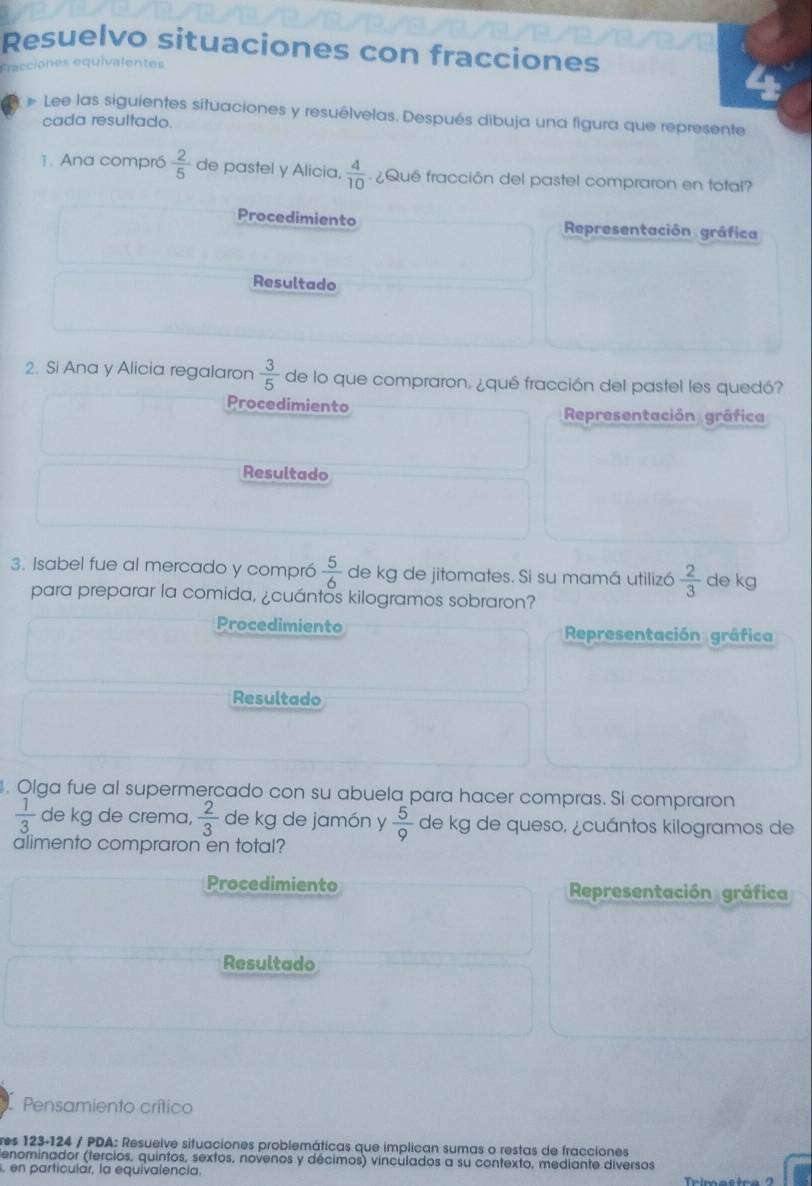 Resuelvo situaciones con fracciones
fracciones equivalentes
# Lee las siguientes situaciones y resuélvelas. Después dibuja una figura que represente
cada resultado.
1. Ana compró  2/5  de pastel y Alicia,  4/10  ¿Qué fracción del pastel compraron en total?
Procedimiento Representación gráfica
Resultado
2. Si Ana y Alicia regalaron  3/5  de lo que compraron, ¿qué fracción del pastel les quedó?
Procedimiento Representación gráfica
Resultado
3. Isabel fue al mercado y compró  5/6  de kg de jitomates. Si su mamá utilizó  2/3  de kg
para preparar la comida, ¿cuántos kilogramos sobraron?
Procedimiento Representación gráfica
Resultado
. Olga fue al supermercado con su abuela para hacer compras. Si compraron
 1/3  de kg de crema,  2/3  de kg de jamón y  5/9  de kg de queso, ¿cuántos kilogramos de
alimento compraron en total?
Procedimiento Representación gráfica
Resultado
Pensamiento crítico
res 123-124 / PDA: Resuelve situaciones problemáticas que implican sumas o restas de fracciones
denominador (tercios, quintos, sextos, novenos y décimos) vinculados a su contexto, mediante diversos
, en particular, la equivalencia.