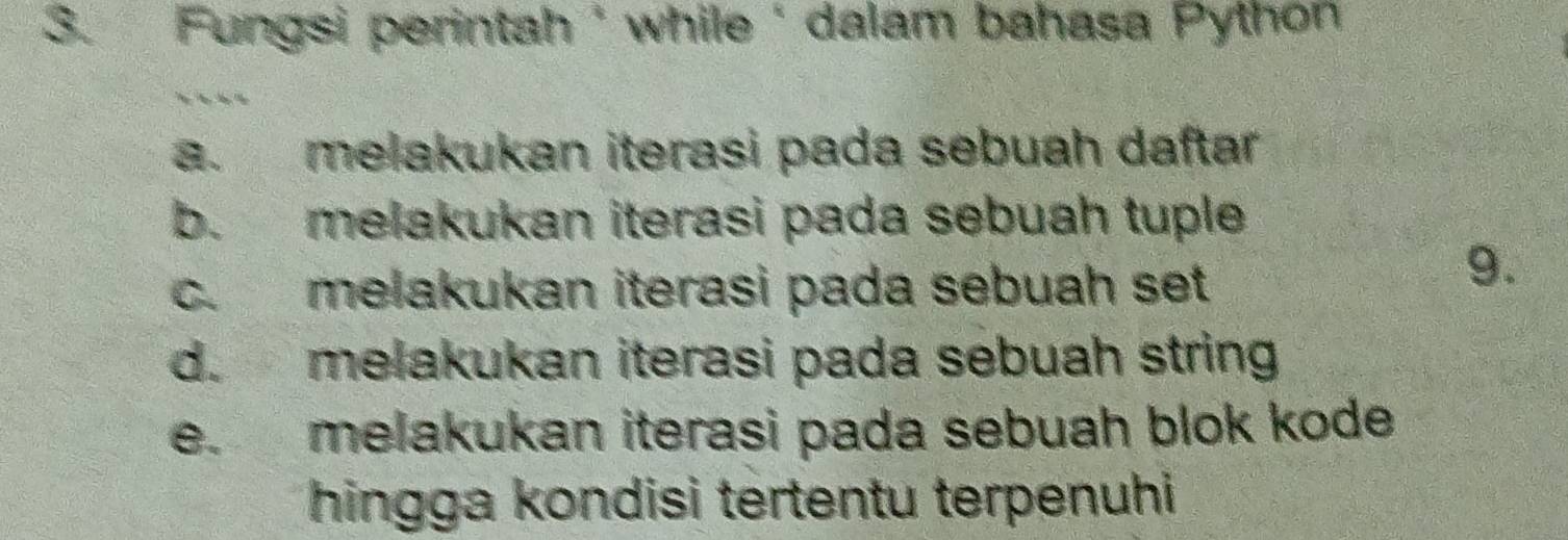 Fungsi perintah ' while ' dalam bahasa Python
a. melakukan iterasi pada sebuah daftar
b. melakukan iterasi pada sebuah tuple
c. melakukan iterasi pada sebuah set
9.
d. melakukan iterasi pada sebuah string
e. melakukan iterasi pada sebuah blok kode 
hingga kondisi tertentu terpenuhi