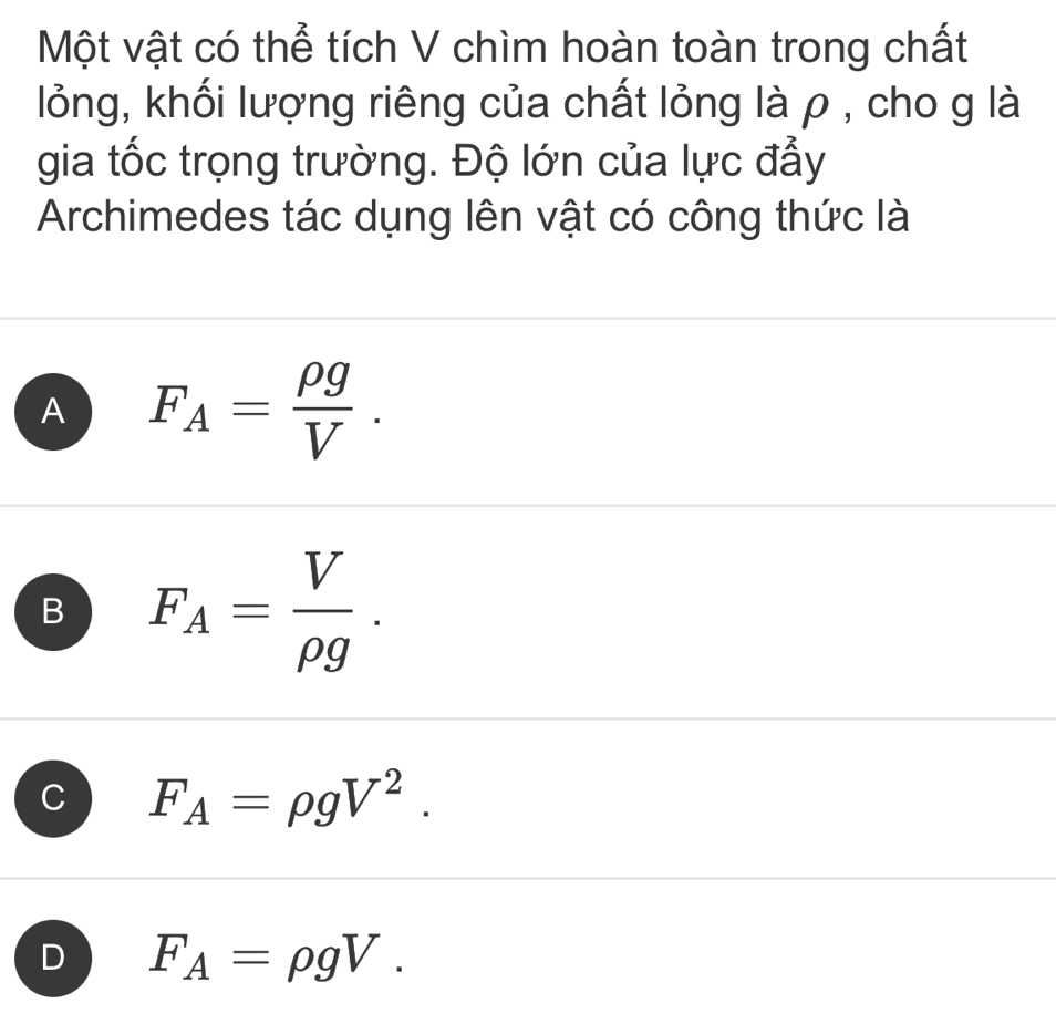 Một vật có thể tích V chìm hoàn toàn trong chất
lỏng, khối lượng riêng của chất lỏng là ρ , cho g là
gia tốc trọng trường. Độ lớn của lực đẫy
Archimedes tác dụng lên vật có công thức là
A F_A= rho g/V .
B F_A= V/rho g .
C F_A=rho gV^2.
D F_A=rho gV.