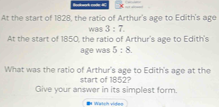 Calculator 
Bookwork coder 4C not alowed 
At the start of 1828, the ratio of Arthur's age to Edith's age 
was 3:7. 
At the start of 1850, the ratio of Arthur's age to Edith's 
age was 5:8. 
What was the ratio of Arthur's age to Edith's age at the 
start of 1852? 
Give your answer in its simplest form. 
■ Watch video