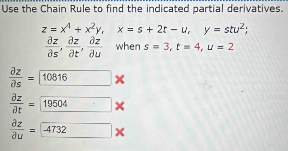 Use the Chain Rule to find the indicated partial derivatives.
z=x^4+x^2y, x=s+2t-u, y=stu^2;
 partial z/partial s ,  partial z/partial t ,  partial z/partial u  when s=3, t=4, u=2
 partial z/partial s = 10816*
 partial z/partial t = 19504 x
 partial z/partial u = -4732*