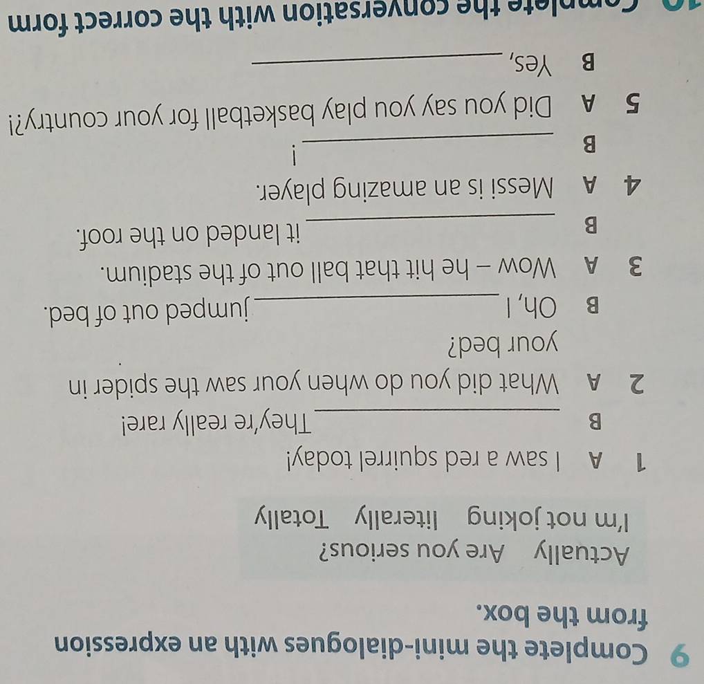 Complete the mini-dialogues with an expression 
from the box. 
Actually Are you serious? 
I'm not joking literally Totally 
1 A I saw a red squirrel today! 
B _They're really rare! 
2 A What did you do when your saw the spider in 
your bed? 
B Oh, I_ 
jumped out of bed. 
3 A Wow - he hit that ball out of the stadium. 
B _it landed on the roof. 
4 A Messi is an amazing player. 
_B 
1 
5 A Did you say you play basketball for your country?! 
B Yes,_ 
0. Complete the conversation with the correct form