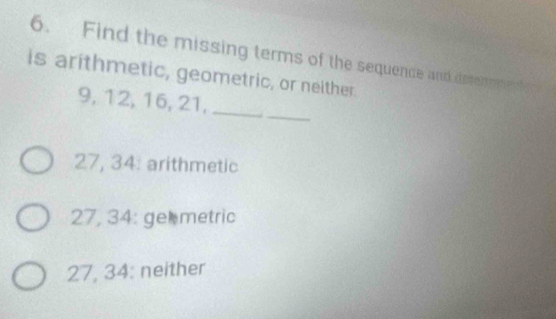 Find the missing terms of the sequence and desermen
is arithmetic, geometric, or neither.
_
9, 12, 16, 21,_
27, 34 : arithmetic
27, 34 : ge metric
27, 34 : neither