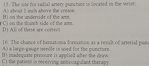 The site for radial artery puncture is located in the wrist:
A) about 1 inch above the crease.
B) on the underside of the arm.
(C) on the thumb side of the arm.
D) All of these are correct.
16. The chance of hematoma formation as a result of arterial pund
A) a large-gauge needle is used for the puncture.
B) inadequate pressure is applied after the draw.
C) the patient is receiving anticoagulant therapy.