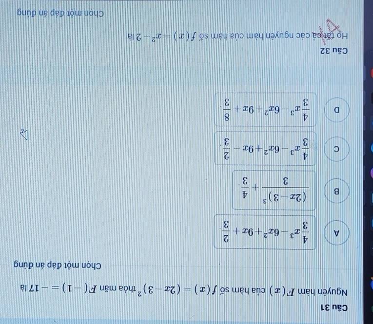 Nguyên hàm F(x) của hàm số f(x)=(2x-3)^2 thỏa mãn F(-1)=-17 là
Chọn một đáp án đúng
A  4/3 x^3-6x^2+9x+ 2/3 .
B frac (2x-3)^33+ 4/3 .
C  4/3 x^3-6x^2+9x- 2/3 .
D  4/3 x^3-6x^2+9x+ 8/3 . 
Câu 32
Họ tất cá các nguyên hàm của hàm số f(x)=x^2-2|a
Chọn một đáp ăn đúng