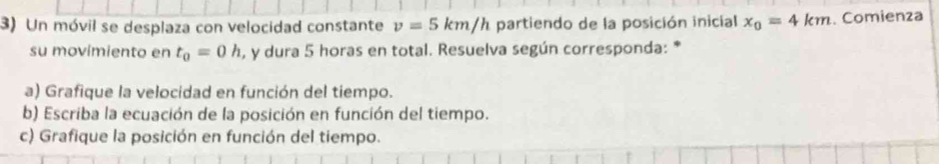 Un móvil se desplaza con velocidad constante v=5km/h partiendo de la posición inicial x_0=4km. Comienza 
su movimiento en t_0=0h , y dura 5 horas en total. Resuelva según corresponda: * 
a) Grafique la velocidad en función del tiempo. 
b) Escriba la ecuación de la posición en función del tiempo. 
c) Grafique la posición en función del tiempo.