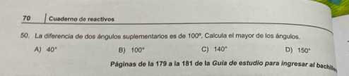 Cuaderno de reactivos
50. La diferencia de dos ángulos suplementarios es de 100° Calcula el mayor de los ángulos.
A) 40° B) 100° C) 140° D) 150°
Páginas de la 179 a la 181 de la Guía de estudio para ingresar al bachite,