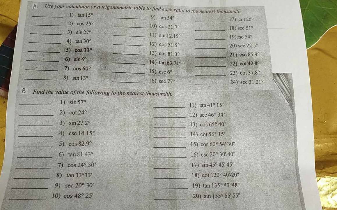 Use your calculator or a trigonometric table to find each ratio to the nearest thousandth
_1) tan 15° _
9) tan 54° _17) cot 20°
_2) cos 25° _10) cos 21.7° _18) sec 51°
_3) sin 27°
_11) sin 12.15° _ csc 54°
19)
_4) tan 30° _12) cos 51.5°
_20) sec 22.5°
_5) cos 33°
_13) cos 81.3° _21) csc 85.9°
_6) sin 6°
_14) tan 63.71° _22) cot 42.8°
_7) cos 60°
_15) csc 6° _23) cot 37.8°
_8) sin 13°
_16) sec 77° _24) sec 31.21°
B. Find the value of the following to the nearest thousandth
_1) sin 57° _ tan 41°15'
11)
_2) cot 24° _12) sec 46°34'
_3) sin 27.2°
_13) cos 65°40'
_4) csc 14.15° _14) cot 56°15'
_5) cos 82.9° _15) cos 60°54'30''
_6) tan 81.43° _16) csc 20°30'40''
_7) cos 24°30' _17) sin 45°45'45''
_8) tan 33°33' _18) cot 120°40'.20''
_9) sec 20°30' _19) tan 135°47'48''
_10) cos 48°25' _20) sin 155°55'55''