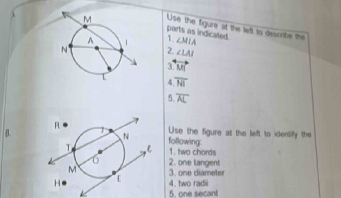 Use the figure at the left to describe the 
parts as indicated. 
1. ∠ MIA
2. ∠ LAI
3 overleftrightarrow |J|
4 overline NI
5. overline AL
Use the figure at the left to identify the 
B.following: 
1. two chords 
2. one tangent 
3. one diameter 
4. two radii 
5, one secant