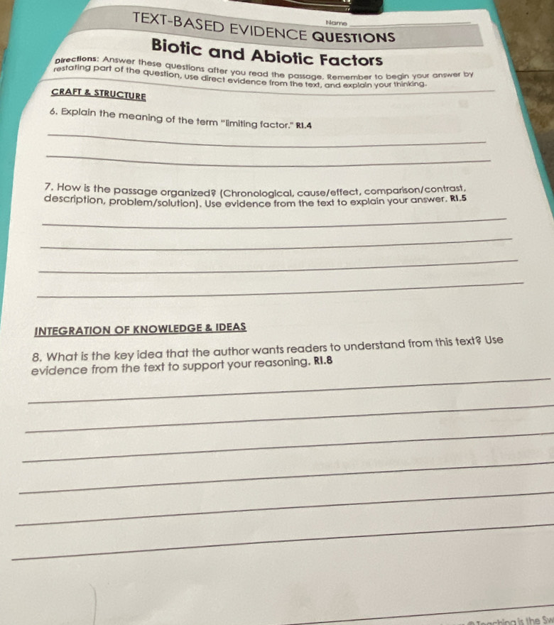 Name 
TEXT-BASED EVIDENCE QUESTIONS_ 
Biotic and Abiotic Factors 
pirections: Answer these questions after you read the passage. Remember to begin your answer by 
restating part of the question, use direct evidence from the text, and explain your thinking. 
CRAFT & STRUCTURE 
_ 
6. Explain the meaning of the term 'limiting factor." RI.4 
_ 
7. How is the passage organized? (Chronological, cause/effect, comparison/contrast. 
description, problem/solution). Use evidence from the text to explain your answer. RI.5 
_ 
_ 
_ 
_ 
INTEGRATION OF KNOWLEDGE & IDEAS 
8. What is the key idea that the author wants readers to understand from this text? Use 
_ 
evidence from the text to support your reasoning. RI.8 
_ 
_ 
_ 
_ 
_