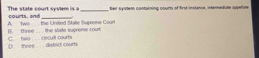 The state court system is a _tier system containing courts of first instance, intermediate appellate
courts, and_
A. two . . . the United State Supreme Court
B. three . . . the state supreme court
C. two . . . circuit courts
D. three . . . district courts