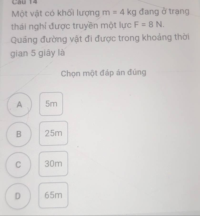 Cau 14
Một vật có khối lượng m=4kg đang ở trạng
thái nghỉ được truyền một lực F=8N. 
Quáng đường vật đi được trong khoảng thời
gian 5 giây là
Chọn một đáp án đúng
A 5m
B 25m
C 30m
D 65m