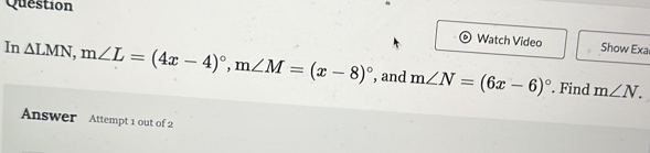 Question 
Watch Video Show Exa 
In △ LMN, m∠ L=(4x-4)^circ , m∠ M=(x-8)^circ  , and m∠ N=(6x-6)^circ . Find m∠ N. 
Answer Attempt 1 out of 2