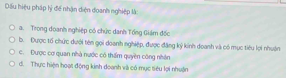 Dấu hiệu pháp lý để nhận diện doanh nghiệp là:
a. Trong doanh nghiệp có chức danh Tổng Giám đốc
b. Được tổ chức dưới tên gọi doanh nghiệp, được đăng ký kinh doanh và có mục tiêu lợi nhuận
c. Được cơ quan nhà nước có thẩm quyền công nhân
d. Thực hiện hoạt động kinh doanh và có mục tiêu lợi nhuận