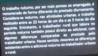 trabalho noturno, por ser mais penoso ao empregado, é 
remunerado de forma diferente do prestado diurnamente. 
Considera-se noturno, nas atividades urbanas, o trabalho 
realizado entre as 22 horas de um dia e as 5 horas do dia 
seguinte. Entretanto, o trabalhador rural que labora no 
período noturno também possui direito ao adicional, com 
algumas diferenças comparadas ao prestado pelo 
trabalhador urbano. Nesse sentido, descreva as diferenças 
existentes entre o adicional noturno do trabalhador urbano 
e rural.