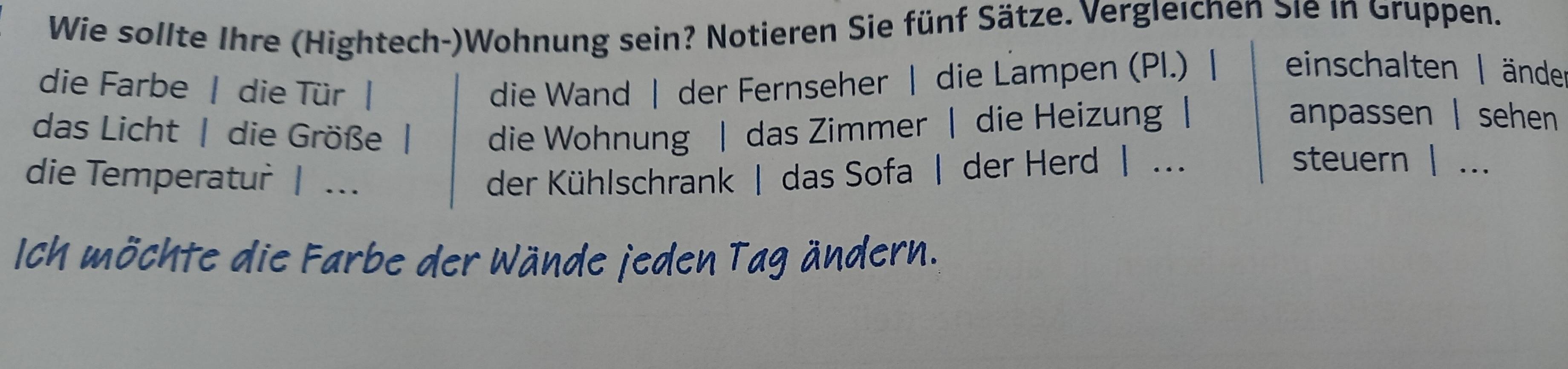 Wie sollte Ihre (Hightech-)Wohnung sein? Notieren Sie fünf Sätze. Vergleichen Sie in Gruppen. 
die Farbe | die Tür | die Wand | der Fernseher | die Lampen (Pl.) | einschalten | änder 
das Licht | die Größe | die Wohnung | das Zimmer | die Heizung | 
anpassen | sehen 
die Temperatur | . der Kühlschrank | das Sofa | der Herd | ... 
steuern | ... 
Ich möchte die Farbe der Wände jeden Tag ändern.