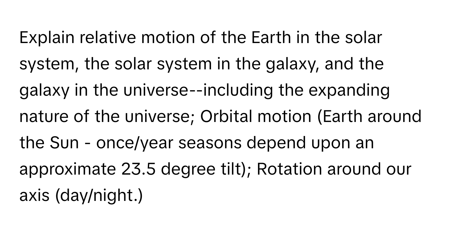 Explain relative motion of the Earth in the solar system, the solar system in the galaxy, and the galaxy in the universe--including the expanding nature of the universe; Orbital motion (Earth around the Sun - once/year seasons depend upon an approximate 23.5 degree tilt); Rotation around our axis (day/night.)