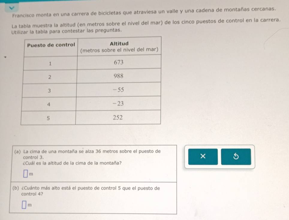 Francisco monta en una carrera de bicicletas que atraviesa un valle y una cadena de montañas cercanas. 
La tabla muestra la altitud (en metros sobre el nivel del mar) de los cinco puestos de control en la carrera. 
Utilizar la tabla para contestar las preguntas. 
(a) La cima de una montaña se alza 36 metros sobre el puesto de 
control 3. 
× 5 
¿Cuál es la altitud de la cima de la montaña?
m
(b) ¿Cuánto más alto está el puesto de control 5 que el puesto de 
control 4?
m