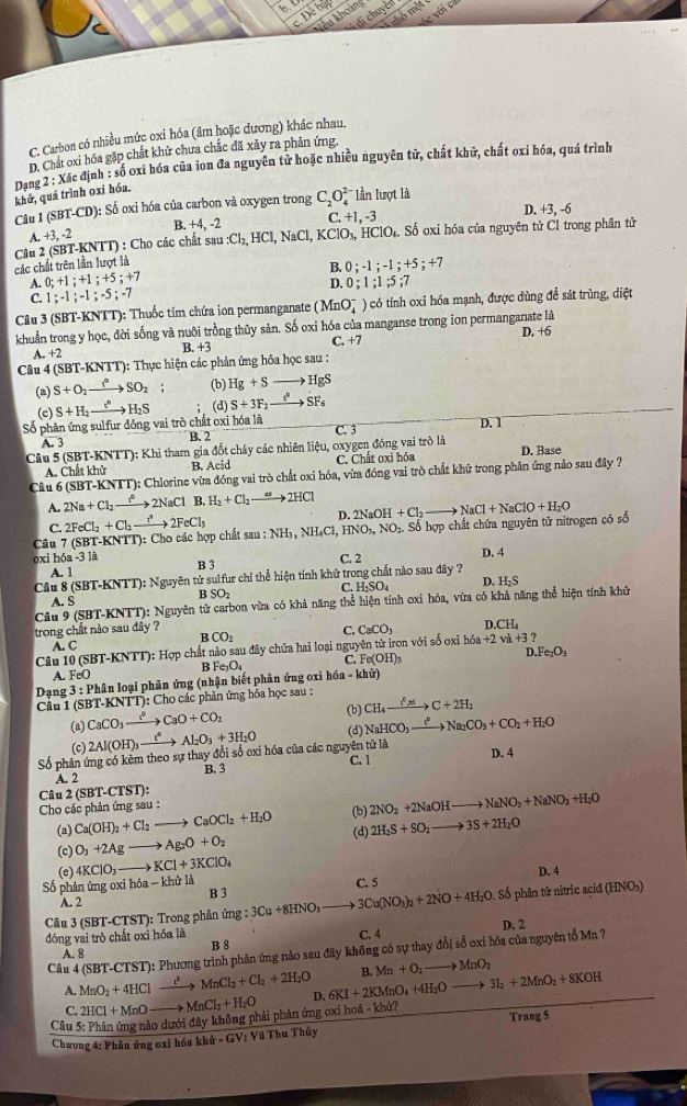 De byl
di chuyên
vc với 
Anhô một
kêu khoảng
C. Carbon có nhiều mức oxi hóa (âm hoặc dương) khác nhau.
D. Chất oxi bóa gặp chất khử chưa chắc đã xây ra phản ứng,
Dạng 2 : Xác định : số oxi hóa của ion đa nguyên tử hoặc nhiều nguyên tử, chất khữ, chất oxi hóa, quá trình khử, quá trình oxi hóa.
Câu I (SBT _ C ): Số oxi hóa của carbon và oxygen trong C_2O_4^((2-) ln lượt là
B. +4,-2 C. +1,-3 D. +3, -6
A.+3,-2
các chất trên lần lượt là  Câu 2 (SBT-KNTT) : Cho các chất sa sau:Cl_2),HCl,NaCl,KClO_3,HClO Số Số oxi hóa của nguyên tử Cl trong phần tử
A. 0;+1;+1;+5;+7 B. 0;-1;-1;+5;+7
D.
C. 1;-1;-1;-5;-7 0;1;1;5;7
Câu 3 (SBT-KNTT) : Thuốc tím chứa ion permanganate (MnO_4^(-) có tính oxi hóa mạnh, được dùng để sát trùng, diệt
khuẩn trong y học, đời sống và nuôi trồng thủy sản. Số oxi hóa của manganse trong ion permanganate là
A. +2 B. +3 C. +7 D. +6
Câu 4 (SB? -KNTT) :  Thực hiện các phản ứng hóa học sau :
(a) S+O_2)to SO_2 (b) Hg+Sto HgS
(c)
Số phần ứng sulfur đồng vai trò chất oxi hóa là S+H_2xrightarrow I°H_2S (d) S+3F_2to SF_6
A. 3
B. 2 C. 3 D. 1
Câu 5 (SBT-KNTT): Khi tham gia đốt cháy các nhiên liệu, oxygen đồng vai trò là D. Base
A. Chất khử B. ci C. Chất oxi hóa
Câu 6 (SBT-KNTT): Chlorine vừa đóng vai trò chất oxi hóa, vừa đóng vai trò chất khử trong phân ứng nào sau đây ?
A. 2Na+Cl_2 xrightarrow t^22NaCl B. H_2+Cl_2to 2HCl 2NaOH+Cl_2to NaCl+NaClO+H_2O
D.
C.
Câu 7 (SBT-KNTT): Cho các hợp chất : 2FeCl_2+Cl_2to 2FeCl_3 a:b :NH_3,NH_4Cl,HNO_3,NO_2. Số hợp chất chứa nguyên tử nitrogen có số
oxi hóa -3 là B 3
C. 2 D. 4
A. 1
Cầu 8 (SBT-KNTT): Nguyên tử sulfur chỉ thể hiện tính khử trong chất nào sau đây ?
B SO_2 C. H-SO₄ D. H_2S
A. S
Câu 9 (SBT-KNTT): Nguyên tử carbon vừa có khả năng thể hiện tính oxi hóa, vừa có khả năng thể hiện tính khử
trong chất nào sau đây ? CaCO_3 D CH_4
B CO_2
C.
A. C
Câu 10 (SBT-KN TT) : Hợp chất nào sau đây chứa hai loại nguyên tử iron với số oxi h6a+2va+3?
A. FeO B Fe_3O_4 C. Fe(OH)_3 D.Fe_2O_3
Dạng 3:PE lân loại phân ứng (nhận biết phân ứng oxi hóa =ki ữ)
Cầu 1 (SBT-KNTT): Cho các phản ứng hóa học sau : CH_4xrightarrow f^0|x|C+2H_2
CaCO_3xrightarrow ?CaO+CO_2 (b)
(a) 2Al(OH)_3xrightarrow t^0Al_2O_3+3H_2O (d) NaHCO_3xrightarrow I^2Na_2CO_3+CO_2+H_2O
(c)
Số phản ứng có kẻm theo sự thay đổi số oxi hóa của các nguyên tử là
C. 1
A. 2 B. 3 D. 4
Cho các phản ứng sau : Câu 2 (SBT-CTST):
(a) Ca(OH)_2+Cl_2to CaOCl_2+H_2O (b) 2NO_2+2NaOHto NaNO_3+NaNO_2+H_2O
(c) O_3+2Agto Ag_2O+O_2 (d) 2H_2S+SO_2to 3S+2H_2O
(e) 4KClO_3to KCl+3KClO_4
Số phân ứng oxi hó: -khtria B 3 ing:3Cu+8HNO_3to 3Cu(NO_3)_2+2NO+4H_2O.Sdelta C. 5 D. 4
A. 2
Câu 3 (SBT-CTST): Trong phản * phân từ nitric açid (HNOs)
đóng vai trò chất oxi hóa là B 8 C. 4 D. 2
Câu 4 (SBT-CTST): Phương trình phản ứng nào sau đây không có sự thay đổi số oxi hóa của nguyên tổ Mn ?
A. 8
A. MnO_2+4HCl _ c° MnCl_2+Cl_2+2H_2O B. Mn+O_2to MnO_2
C. 2HCl+MnO MnCl_2+H_2O D. 6KI+2KMnO_4+4H_2Oto 3I_2+2MnO_2+8KOH
Trang 5
Câu 5: Phản ứng nào dưới đây không phải phân ứng oxi hoá - khủ?
Chương 4: Phần ứng oxi hóa khử - GV: Vũ Thu Thủy