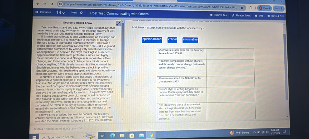 f1.app.edmentum.com/assessments-delivery/ua/la/launch/14313/45555761/aHR0cHM6Ly9mMSShcHAuZWRtZW50dW0uY29tL2xfYXluZXltdWkvc2Vj... Paused
Previous 14 Next Post Test: Communicating with Others Reader Tools O info  Save & Exit
suhm t  T  
George Bernard Shaw
"You see things; and you say, 'Why?' But I dream things that Match each excerpt from the passage with the tone it conveys.
never were; and I say, 'Why not?" This inspiring statement was
made by the dramatic genius George Berard Shaw
If English drama today is both worth seeing on the stage and
reading as literature, it is mainly due to the work of George opinion-base
Bernard Shaw in drama and dramatic criticism. Shaw was a crítica informativ
drama critic for The Saturday Review from 1859-98. He gained
considerable prominence by writing witty critical reviews while 
working there. He believed the plays that English audiences 
appreciated at the time were pretentious farces and highly
melodramatic. He once said, "Progress is impossible without 
change, and those who cannot change their minds cannot
change anything." This clearly reveals his attitude toward the 
English audiences who he believed were stuck in primitive
English customs. His freethinking spirit and views on equality for 
men and women were greatly appreciated in society
A number of Shaw's early plays described the problems of
capitalism. A brilliant example of this genre is his Widower's 
Houses. The Apple Cart is another of his plays that examines 
the theme of corruption in democracy with splendid wit and
humor. His most famous play is Pygmalion, which wonderfully
portrays the theme of equality for women. His quote 'We don' 
stoo plaving because we grow old; we grow old because we 
stop playing" is one which we all understand and appreciate
even today. However, during his time, despite his eamest
purpose to be taken seriously by society, Shaw remained 
entertainment trade essentially an entertainer and a master of all the tricks of the 
Shaw's style of writing became so popular that his plays 
actually came to be termed as "Shavian comedies." Shaw was 
awarded the Nobel Prize for Literature in 1925. Per Hallström. 
© 2024 Edmentum. All rights reserved
74°F Sunny 8/27/2024 8:59 AM
Type here to search