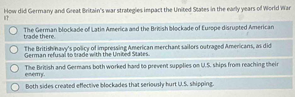 How did Germany and Great Britain's war strategies impact the United States in the early years of World War
1?
The German blockade of Latin America and the British blockade of Europe disrupted American
trade there.
The British navy's policy of impressing American merchant sailors outraged Americans, as did
German refusal to trade with the United States.
The British and Germans both worked hard to prevent supplies on U.S. ships from reaching their
enemy.
Both sides created effective blockades that seriously hurt U.S. shipping.