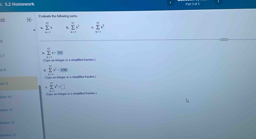 《
)
: 5.2 Homework Part 3 of 3
Evaluate the following sums.
st
a. sumlimits _(k=1)^(17)k b. sumlimits _(k=1)^(17)k^2 C. sumlimits _(k=1)^(17)k^3
6
7
a. sumlimits _(k=1)^(17)k=153
(Type an integer or a simplified fraction.)
on 8 b. sumlimits _(k=1)^(17)k^2=_ 1785
(Type an integer or a simplified fraction.)
ion 9
C. sumlimits _(k=1)^(17)k^3=□
stion 10 (Type an integer or a simplified fraction)
stion 11
estion 12
weston 13