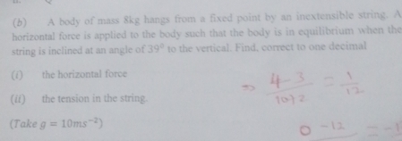 A body of mass 8kg hangs from a fixed point by an inextensible string. A 
horizontal force is applied to the body such that the body is in equilibrium when the 
string is inclined at an angle of 39° to the vertical. Find, correct to one decimal 
(i) the horizontal force 
(//) the tension in the string. 
(Take g=10ms^(-2))