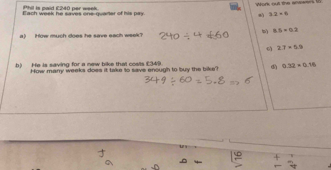 Work out the answers to. 
Phil is paid £240 per week. 
Each week he saves one-quarter of his pay. 3.2* 6
a) 
b) 8.5* 0.2
a) How much does he save each week? 
c) 2.7* 5.9
b) He is saving for a new bike that costs £349. 
How many weeks does it take to save enough to buy the bike? 
d) 0.32* 0.16